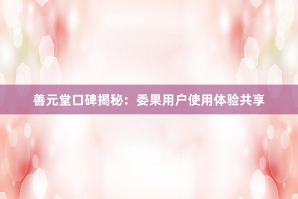 善元堂口碑揭秘：委果用户使用体验共享