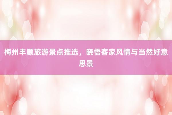 梅州丰顺旅游景点推选，晓悟客家风情与当然好意思景