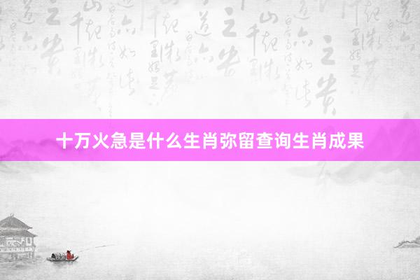 十万火急是什么生肖弥留查询生肖成果