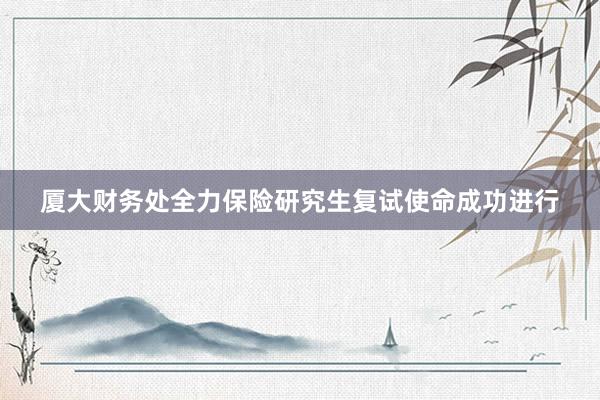 厦大财务处全力保险研究生复试使命成功进行