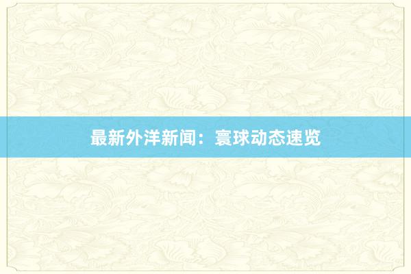 最新外洋新闻：寰球动态速览