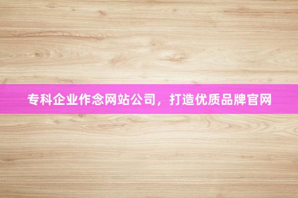 专科企业作念网站公司，打造优质品牌官网