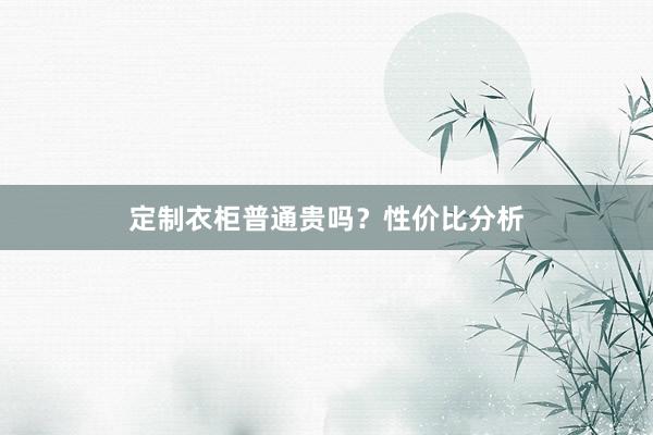 定制衣柜普通贵吗？性价比分析